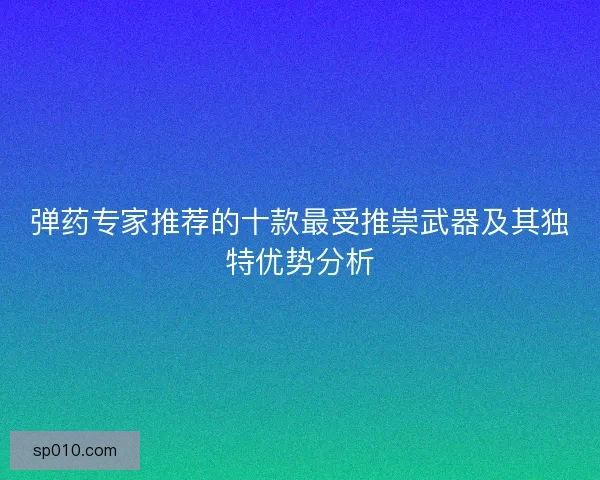 弹药专家推荐的十款最受推崇武器及其独特优势分析