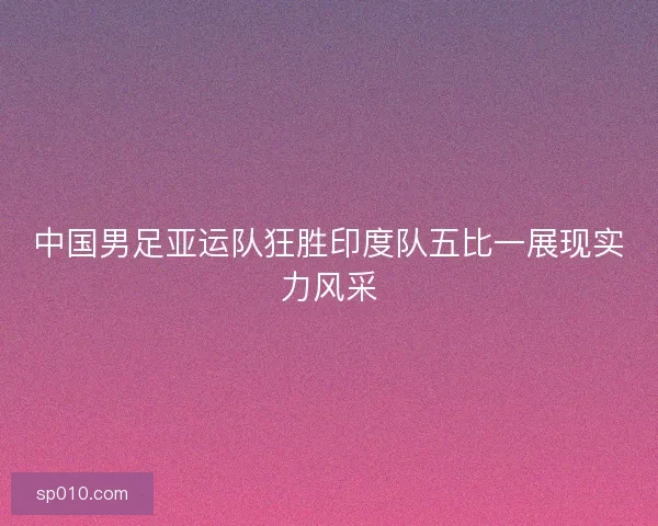 中国男足亚运队狂胜印度队五比一展现实力风采 中国男足亚运队狂胜印度队五比一展现实力风采