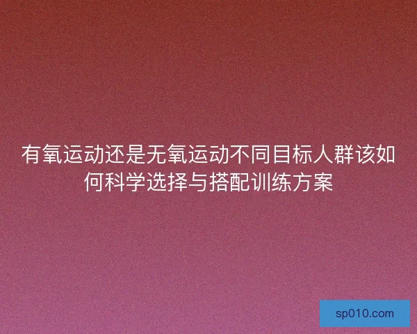 有氧运动还是无氧运动不同目标人群该如何科学选择与搭配训练方案 有氧运动还是无氧运动不同目标人群该如何科学选择与搭配训练方案