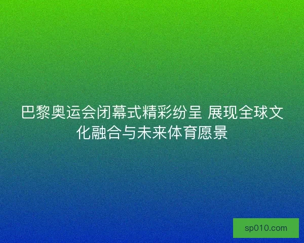巴黎奥运会闭幕式精彩纷呈 展现全球文化融合与未来体育愿景