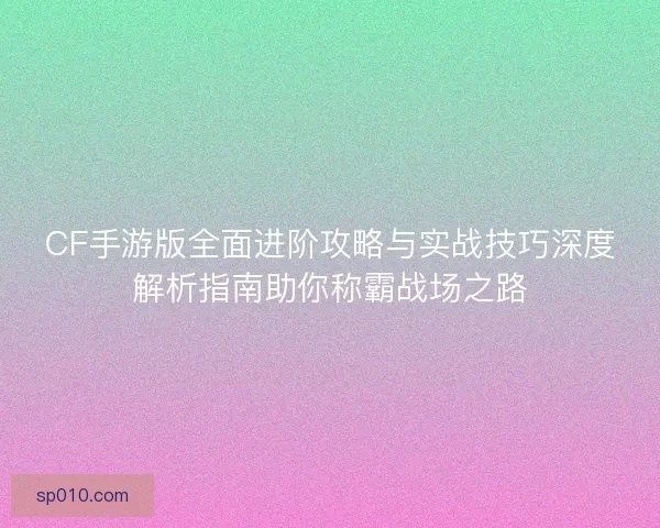 CF手游版全面进阶攻略与实战技巧深度解析指南助你称霸战场之路