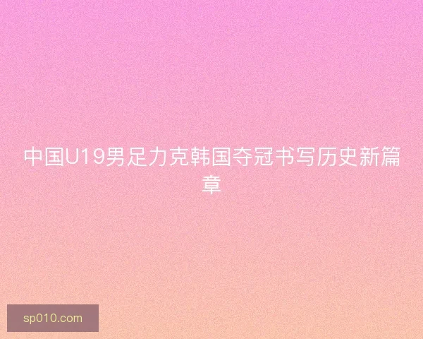 中国U19男足力克韩国夺冠书写历史新篇章