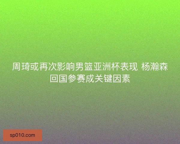 周琦或再次影响男篮亚洲杯表现 杨瀚森回国参赛成关键因素 周琦或再次影响男篮亚洲杯表现 杨瀚森回国参赛成关键因素