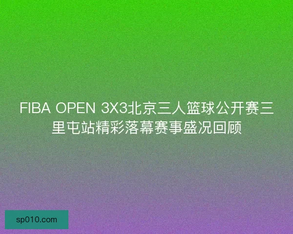 FIBA OPEN 3X3北京三人篮球公开赛三里屯站精彩落幕赛事盛况回顾 FIBA OPEN 3X3北京三人篮球公开赛三里屯站精彩落幕赛事盛况回顾