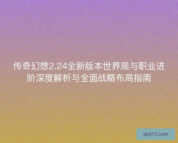 传奇幻想2.24全新版本世界观与职业进阶深度解析与全面战略布局指南 传奇幻想2.24全新版本世界观与职业进阶深度解析与全面战略布局指南