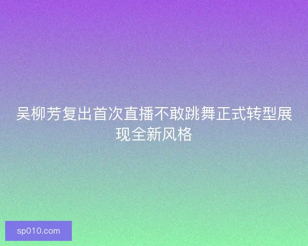 吴柳芳复出首次直播不敢跳舞正式转型展现全新风格 吴柳芳复出首次直播不敢跳舞正式转型展现全新风格