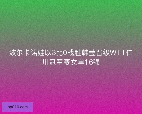 波尔卡诺娃以3比0战胜韩莹晋级WTT仁川冠军赛女单16强 波尔卡诺娃以3比0战胜韩莹晋级WTT仁川冠军赛女单16强
