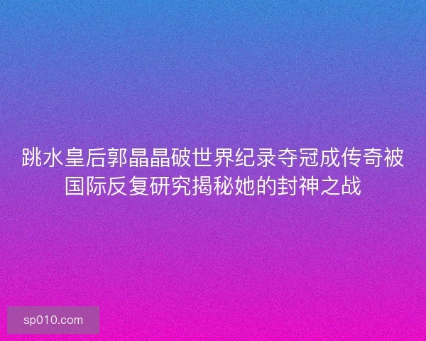跳水皇后郭晶晶破世界纪录夺冠成传奇被国际反复研究揭秘她的封神之战 跳水皇后郭晶晶破世界纪录夺冠成传奇被国际反复研究揭秘她的封神之战