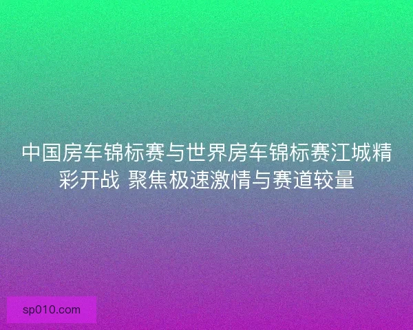 中国房车锦标赛与世界房车锦标赛江城精彩开战 聚焦极速激情与赛道较量 中国房车锦标赛与世界房车锦标赛江城精彩开战 聚焦极速激情与赛道较量