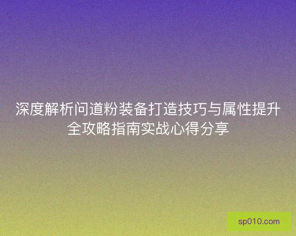 深度解析问道粉装备打造技巧与属性提升全攻略指南实战心得分享 深度解析问道粉装备打造技巧与属性提升全攻略指南实战心得分享