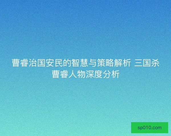 曹睿治国安民的智慧与策略解析 三国杀曹睿人物深度分析 曹睿治国安民的智慧与策略解析 三国杀曹睿人物深度分析