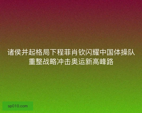 诸侯并起格局下程菲肖钦闪耀中国体操队重整战略冲击奥运新高峰路 诸侯并起格局下程菲肖钦闪耀中国体操队重整战略冲击奥运新高峰路